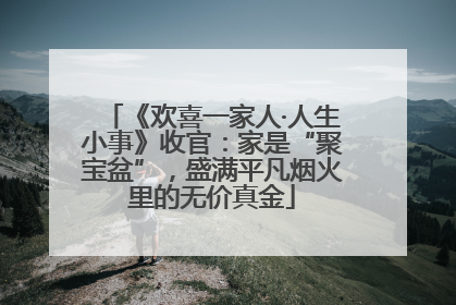 《欢喜一家人·人生小事》收官：家是“聚宝盆”，盛满平凡烟火里的无价真金