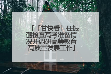 「甘快看」任振鹤检查高考准备情况并调研高等教育高质量发展工作