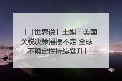 「世界说」土媒：美国关税决策摇摆不定 全球不确定性持续攀升