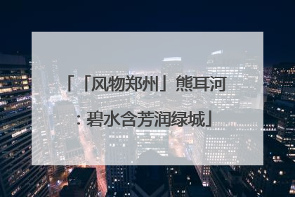「风物郑州」熊耳河：碧水含芳润绿城