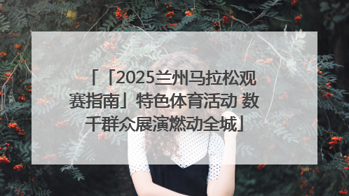 「2025兰州马拉松观赛指南」特色体育活动 数千群众展演燃动全城