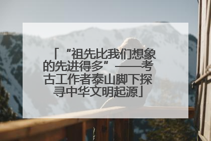 “祖先比我们想象的先进得多”——考古工作者泰山脚下探寻中华文明起源
