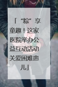 “粽”享童趣！这家医院举办公益互动活动关爱困难患儿