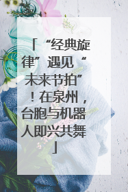 “经典旋律”遇见“未来节拍”！在泉州，台胞与机器人即兴共舞