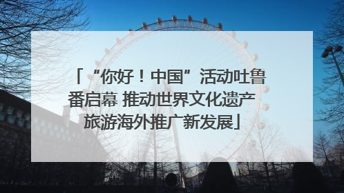 “你好！中国”活动吐鲁番启幕 推动世界文化遗产旅游海外推广新发展