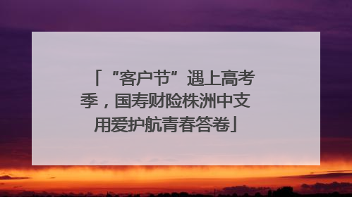 “客户节”遇上高考季，国寿财险株洲中支用爱护航青春答卷