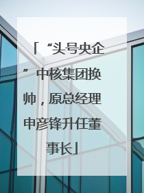 “头号央企”中核集团换帅，原总经理申彦锋升任董事长