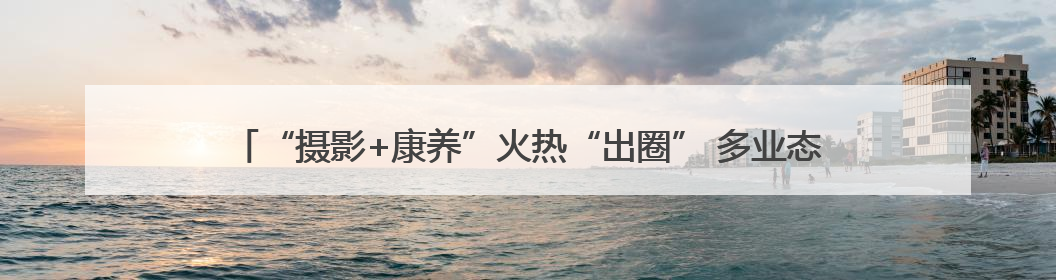 “摄影+康养”火热“出圈” 多业态串联成线激发“银发一族”深度游潜力