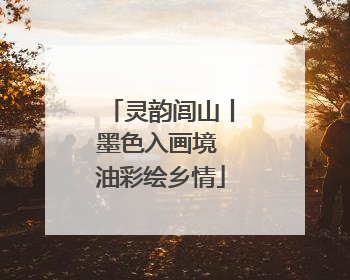 灵韵闾山丨墨色入画境 油彩绘乡情