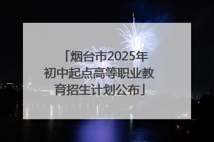 烟台市2025年初中起点高等职业教育招生计划公布