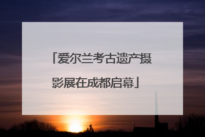 爱尔兰考古遗产摄影展在成都启幕