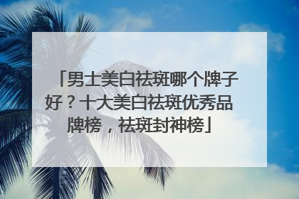 男士美白祛斑哪个牌子好？十大美白祛斑优秀品牌榜，祛斑封神榜