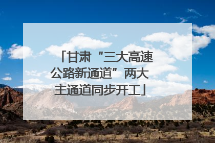 甘肃“三大高速公路新通道”两大主通道同步开工