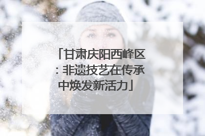 甘肃庆阳西峰区：非遗技艺在传承中焕发新活力
