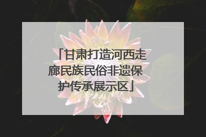 甘肃打造河西走廊民族民俗非遗保护传承展示区