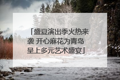 盛夏演出季火热来袭 开心麻花为青岛呈上多元艺术盛宴