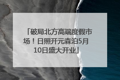 破局北方高端度假市场！日照开元森泊5月10日盛大开业
