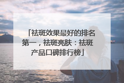 祛斑效果最好的排名第一，祛斑亮肤：祛斑产品口碑排行榜