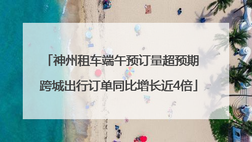 神州租车端午预订量超预期 跨城出行订单同比增长近4倍