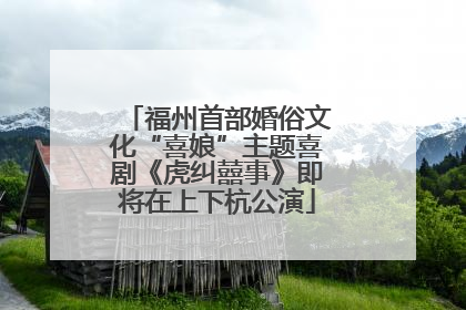 福州首部婚俗文化“喜娘”主题喜剧《虎纠囍事》即将在上下杭公演