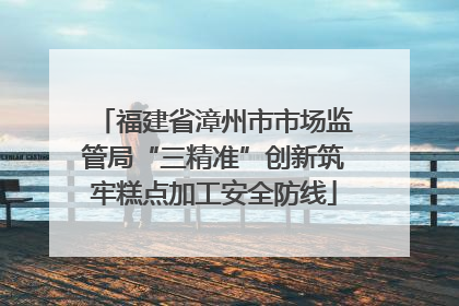 福建省漳州市市场监管局“三精准”创新筑牢糕点加工安全防线