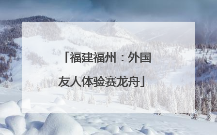 福建福州：外国友人体验赛龙舟