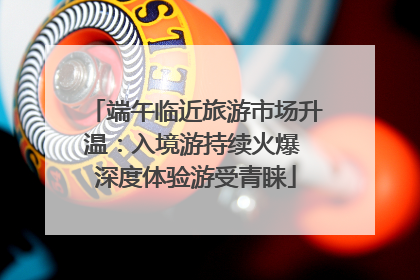 端午临近旅游市场升温：入境游持续火爆 深度体验游受青睐