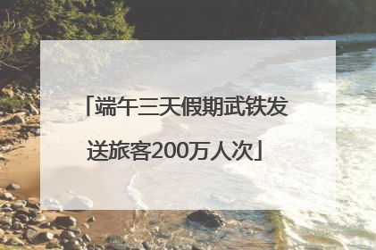 端午三天假期武铁发送旅客200万人次