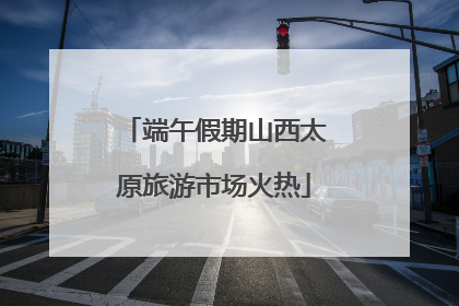 端午假期山西太原旅游市场火热