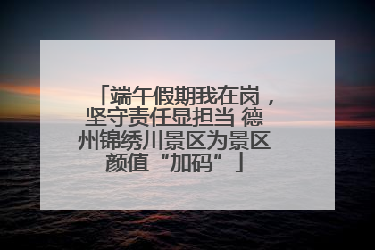 端午假期我在岗，坚守责任显担当 德州锦绣川景区为景区颜值“加码”