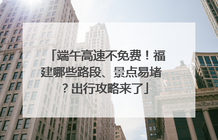 端午高速不免费！福建哪些路段、景点易堵？出行攻略来了