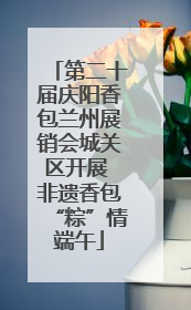 第二十届庆阳香包兰州展销会城关区开展 非遗香包“粽”情端午