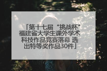 第十七届“挑战杯”福建省大学生课外学术科技作品竞赛落幕 选出特等奖作品30件