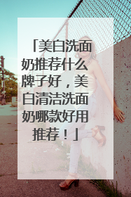 美白洗面奶推荐什么牌子好，美白清洁洗面奶哪款好用推荐！