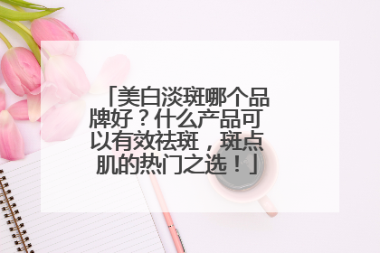 美白淡斑哪个品牌好？什么产品可以有效祛斑，斑点肌的热门之选！