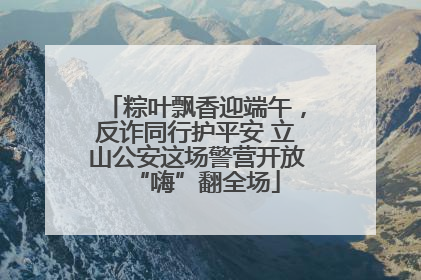 粽叶飘香迎端午，反诈同行护平安 立山公安这场警营开放“嗨”翻全场