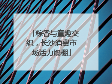 粽香与童趣交织，长沙消费市场活力爆棚