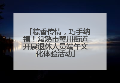 粽香传情，巧手纳福！常熟市琴川街道开展退休人员端午文化体验活动