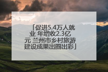 促进5.4万人就业 年增收2.3亿元 兰州市乡村旅游建设成果出圈出彩