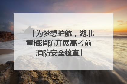 为梦想护航，湖北黄梅消防开展高考前消防安全检查