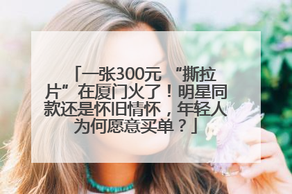 一张300元 “撕拉片”在厦门火了！明星同款还是怀旧情怀，年轻人为何愿意买单？
