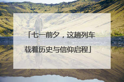 七一前夕，这趟列车载着历史与信仰启程