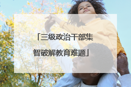 三级政治干部集智破解教育难题