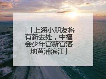 上海小朋友将有新去处，中福会少年宫新宫落地黄浦滨江