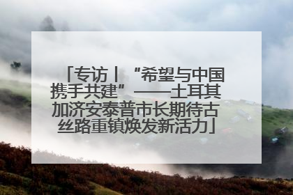 专访丨“希望与中国携手共建”——土耳其加济安泰普市长期待古丝路重镇焕发新活力