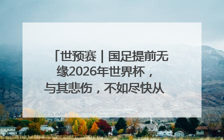 世预赛｜国足提前无缘2026年世界杯，与其悲伤，不如尽快从选帅开始重建