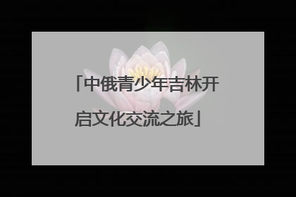 中俄青少年吉林开启文化交流之旅
