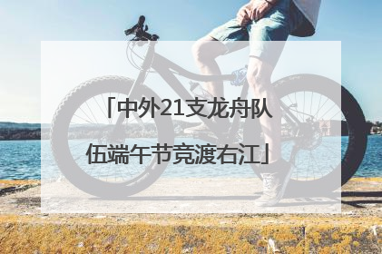 中外21支龙舟队伍端午节竞渡右江