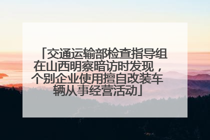 交通运输部检查指导组在山西明察暗访时发现，个别企业使用擅自改装车辆从事经营活动