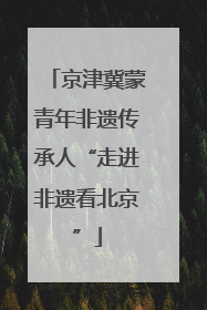 京津冀蒙青年非遗传承人“走进非遗看北京”